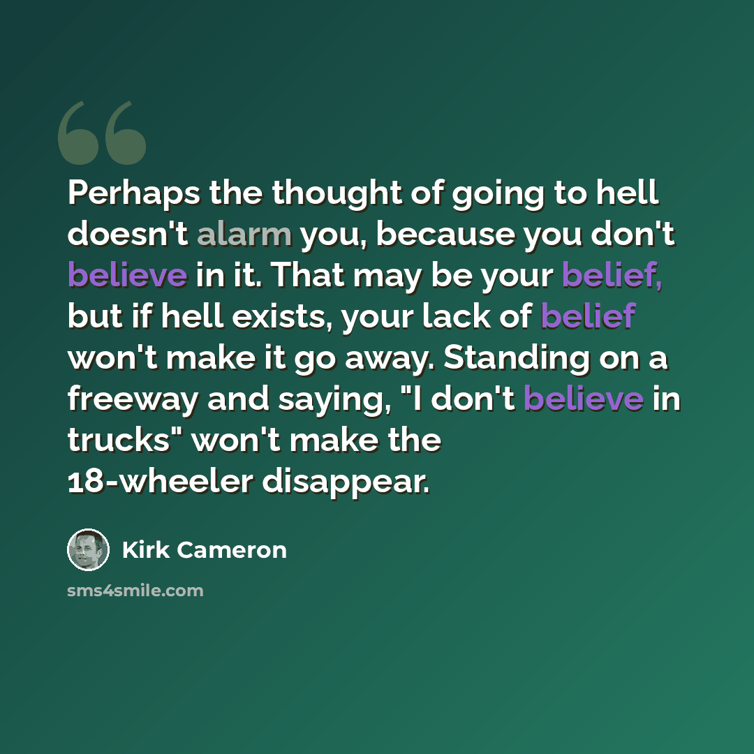 “Perhaps the thought of going to hell doesn't alarm you, because you don't believe in it. That may be your belief, but if hell exists, your lack of belief won't make it go away. Standing on a freeway and saying, "I don't believe in trucks" won't make the 18-wheeler disappear.” quote by Kirk Cameron