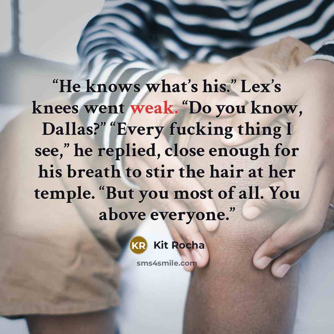 “He knows what’s his.” Lex’s knees went weak. “Do you know, Dallas?” “Every fucking thing I see,” he replied, close enough for his breath to stir the hair at her temple. “But you most of all. You above everyone.” quote by Kit Rocha