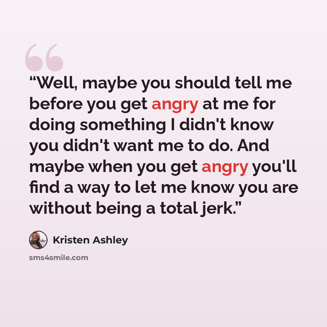 “Well, maybe you should tell me before you get angry at me for doing something I didn't know you didn't want me to do. And maybe when you get angry you'll find a way to let me know you are without being a total jerk.” quote by Kristen Ashley