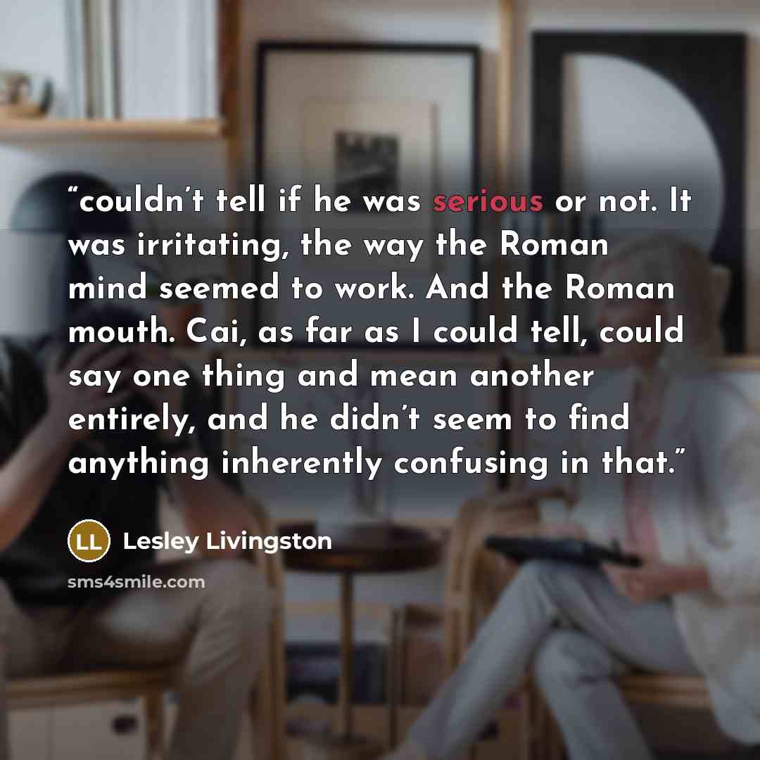 “couldn’t tell if he was serious or not. It was irritating, the way the Roman mind seemed to work. And the Roman mouth. Cai, as far as I could tell, could say one thing and mean another entirely, and he didn’t seem to find anything inherently confusing in that.” quote by Lesley Livingston