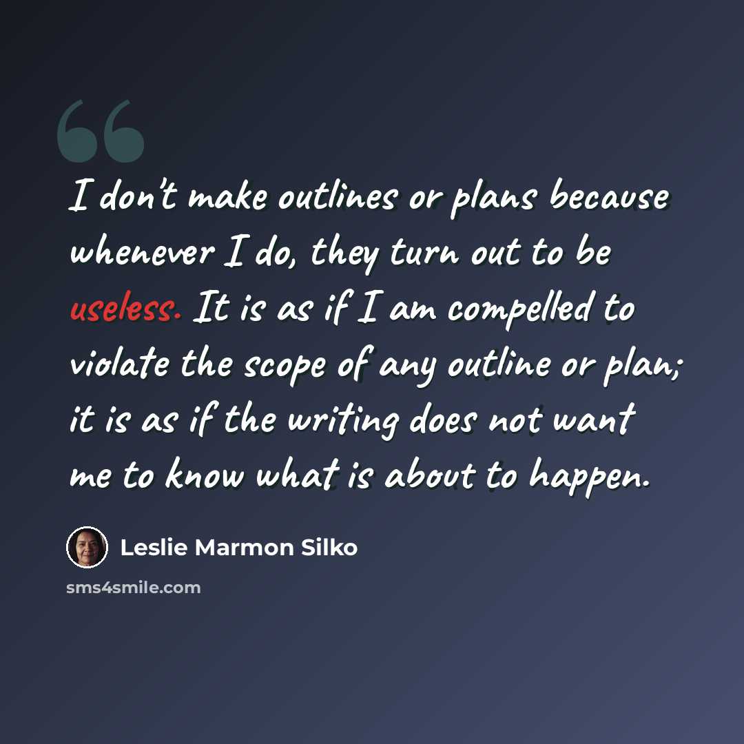 “I don't make outlines or plans because whenever I do, they turn out to be useless. It is as if I am compelled to violate the scope of any outline or plan; it is as if the writing does not want me to know what is about to happen.” quote by Leslie Marmon Silko