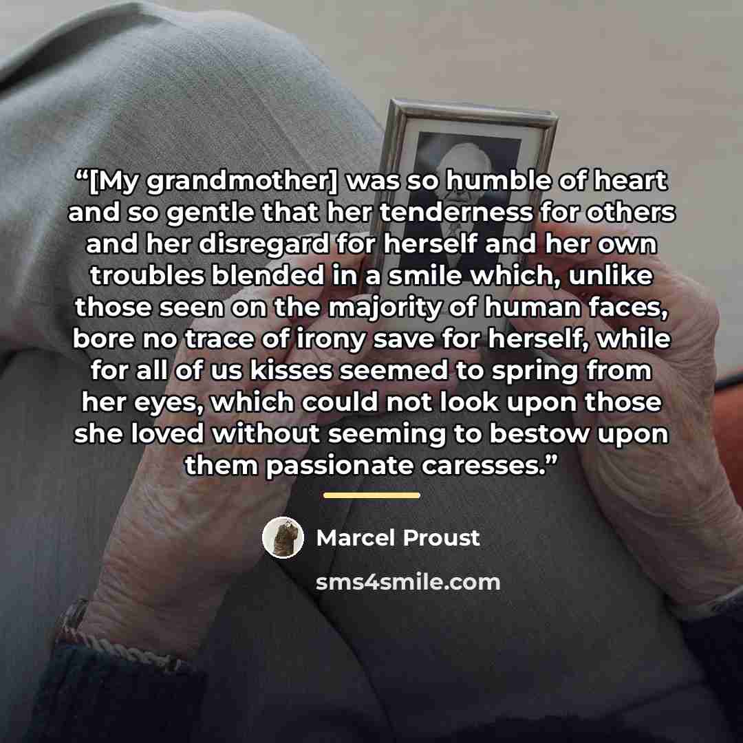 “[My grandmother] was so humble of heart and so gentle that her tenderness for others and her disregard for herself and her own troubles blended in a smile which, unlike those seen on the majority of human faces, bore no trace of irony save for herself, while for all of us kisses seemed to spring…” quote by Marcel Proust