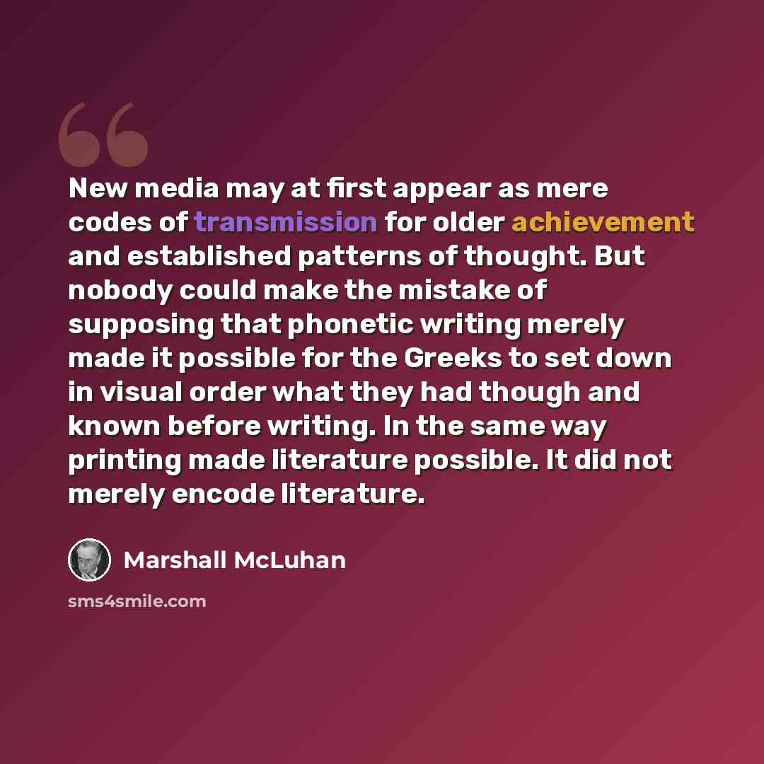 “New media may at first appear as mere codes of transmission for older achievement and established patterns of thought. But nobody could make the mistake of supposing that phonetic writing merely made it possible for the Greeks to set down in visual order what they had though and known before…” quote by Marshall McLuhan