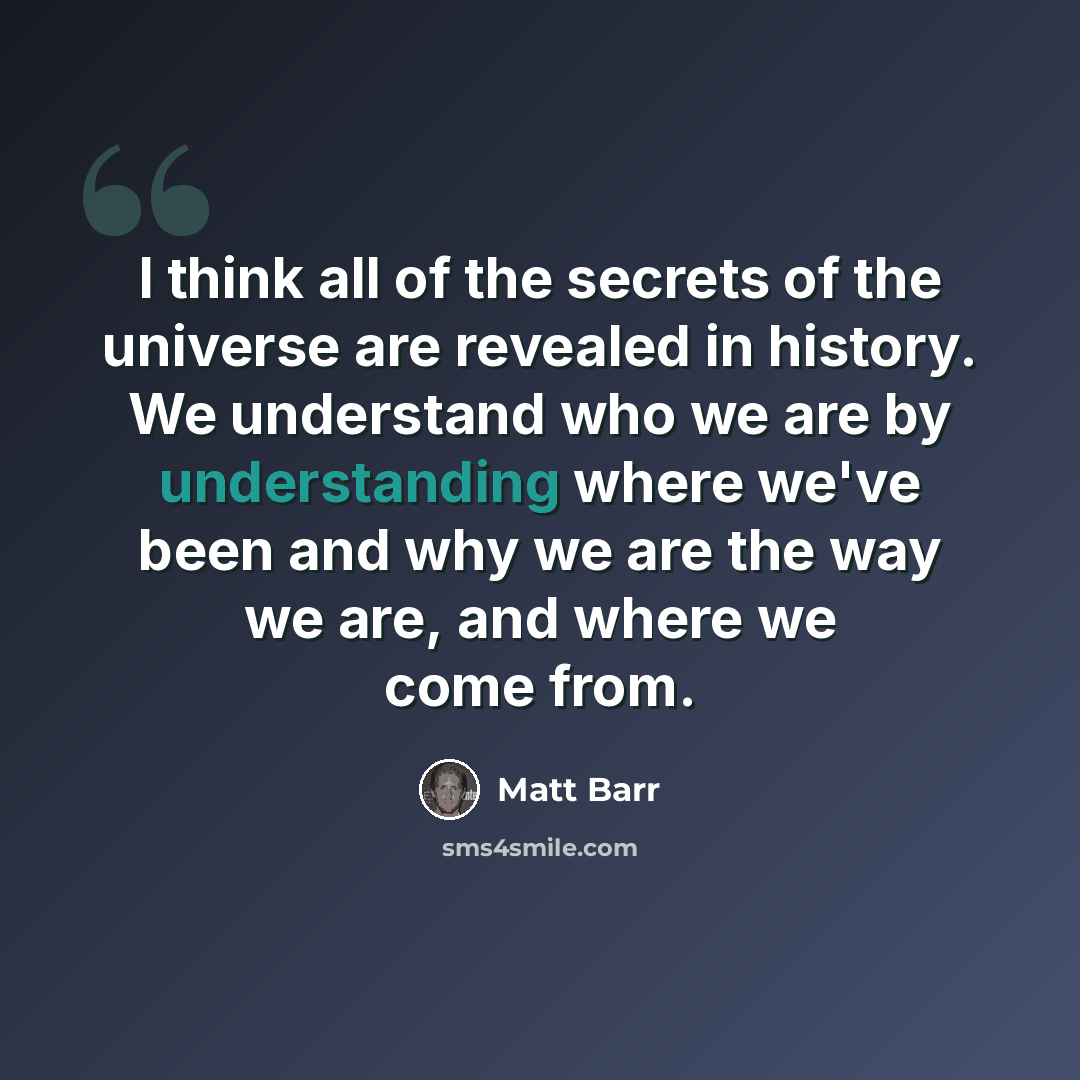 “I think all of the secrets of the universe are revealed in history. We understand who we are by understanding where we've been and why we are the way we are, and where we come from.” quote by Matt Barr