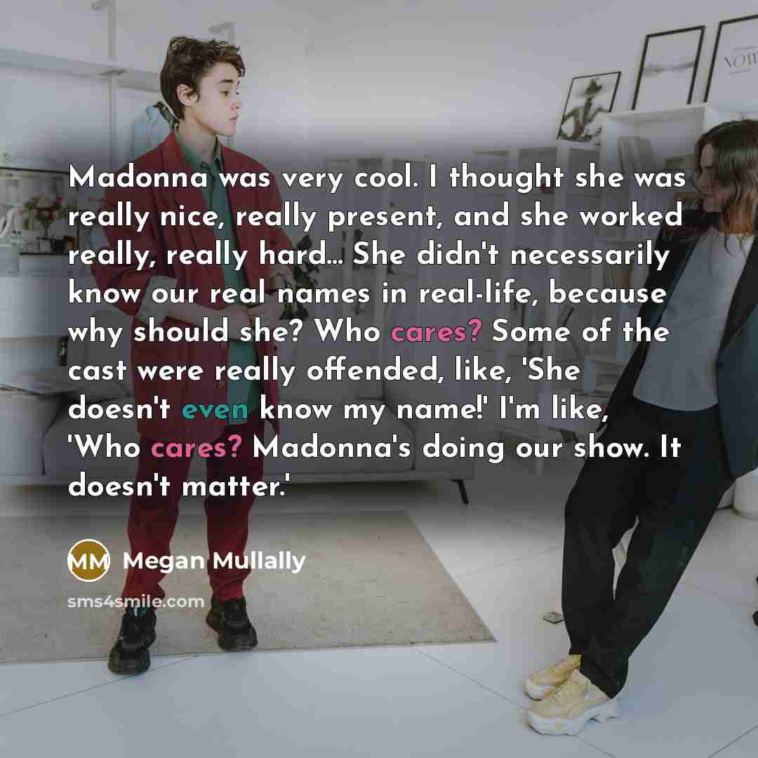 “Madonna was very cool. I thought she was really nice, really present, and she worked really, really hard... She didn't necessarily know our real names in real-life, because why should she? Who cares? Some of the cast were really offended, like, 'She doesn't even know my name!' I'm like, 'Who…” quote by Megan Mullally
