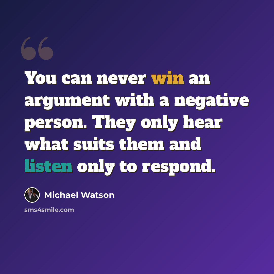 “You can never win an argument with a negative person. They only hear what suits them and listen only to respond.” quote by Michael Watson
