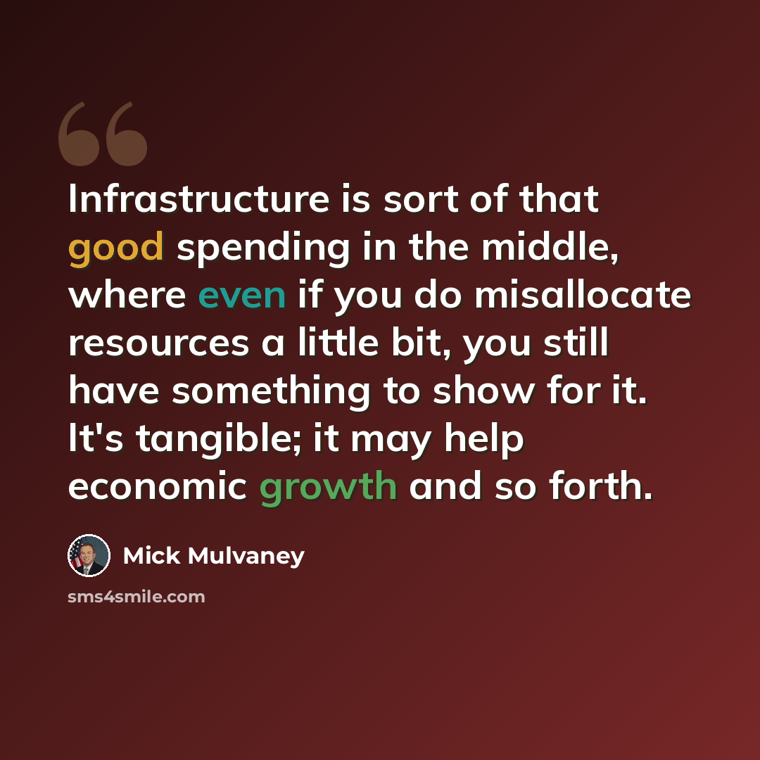 “Infrastructure is sort of that good spending in the middle, where even if you do misallocate resources a little bit, you still have something to show for it. It's tangible; it may help economic growth and so forth.” quote by Mick Mulvaney