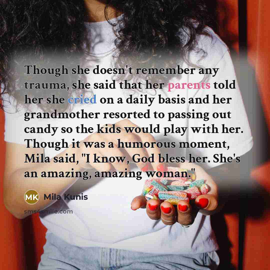 “Though she doesn't remember any trauma, she said that her parents told her she cried on a daily basis and her grandmother resorted to passing out candy so the kids would play with her. Though it was a humorous moment, Mila said, "I know, God bless her. She's an amazing, amazing woman."” quote by Mila Kunis
