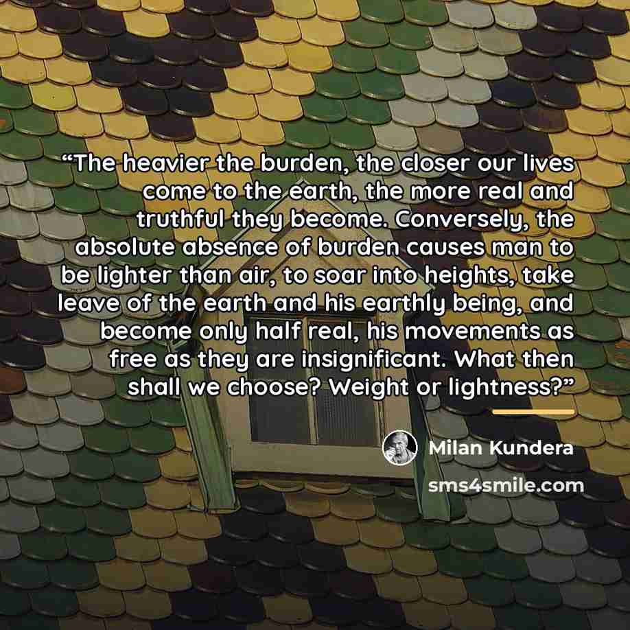 “The heavier the burden, the closer our lives come to the earth, the more real and truthful they become. Conversely, the absolute absence of burden causes man to be lighter than air, to soar into heights, take leave of the earth and his earthly being, and become only half real, his movements as…” quote by Milan Kundera