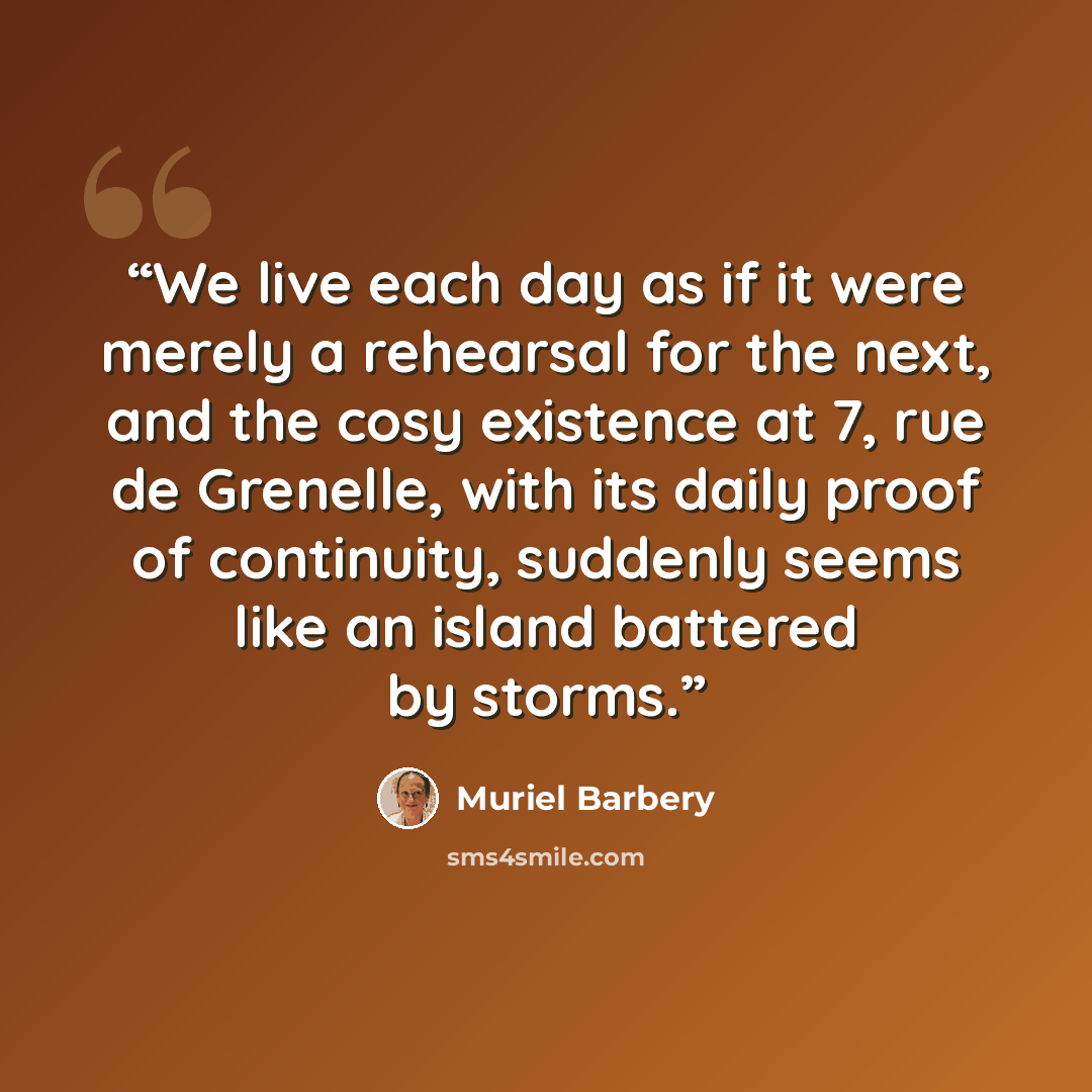 “We live each day as if it were merely a rehearsal for the next, and the cosy existence at 7, rue de Grenelle, with its daily proof of continuity, suddenly seems like an island battered by storms.” quote by Muriel Barbery