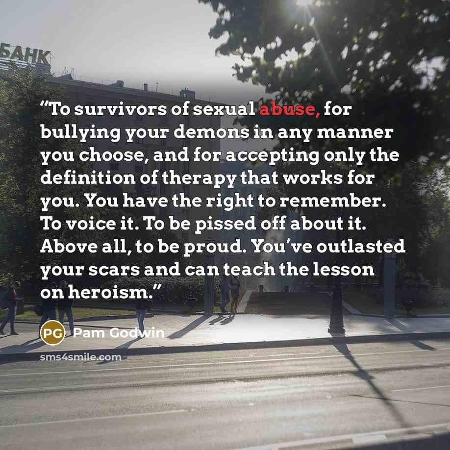“To survivors of sexual abuse, for bullying your demons in any manner you choose, and for accepting only the definition of therapy that works for you. You have the right to remember. To voice it. To be pissed off about it. Above all, to be proud. You’ve outlasted your scars and can teach the lesson…” quote by Pam Godwin