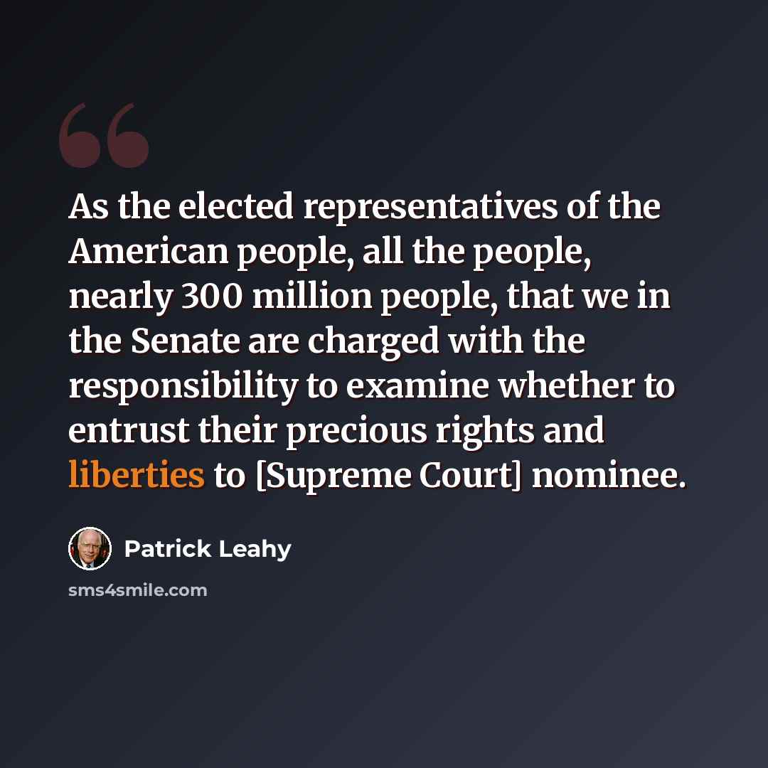 “As the elected representatives of the American people, all the people, nearly 300 million people, that we in the Senate are charged with the responsibility to examine whether to entrust their precious rights and liberties to [Supreme Court] nominee.” quote by Patrick Leahy