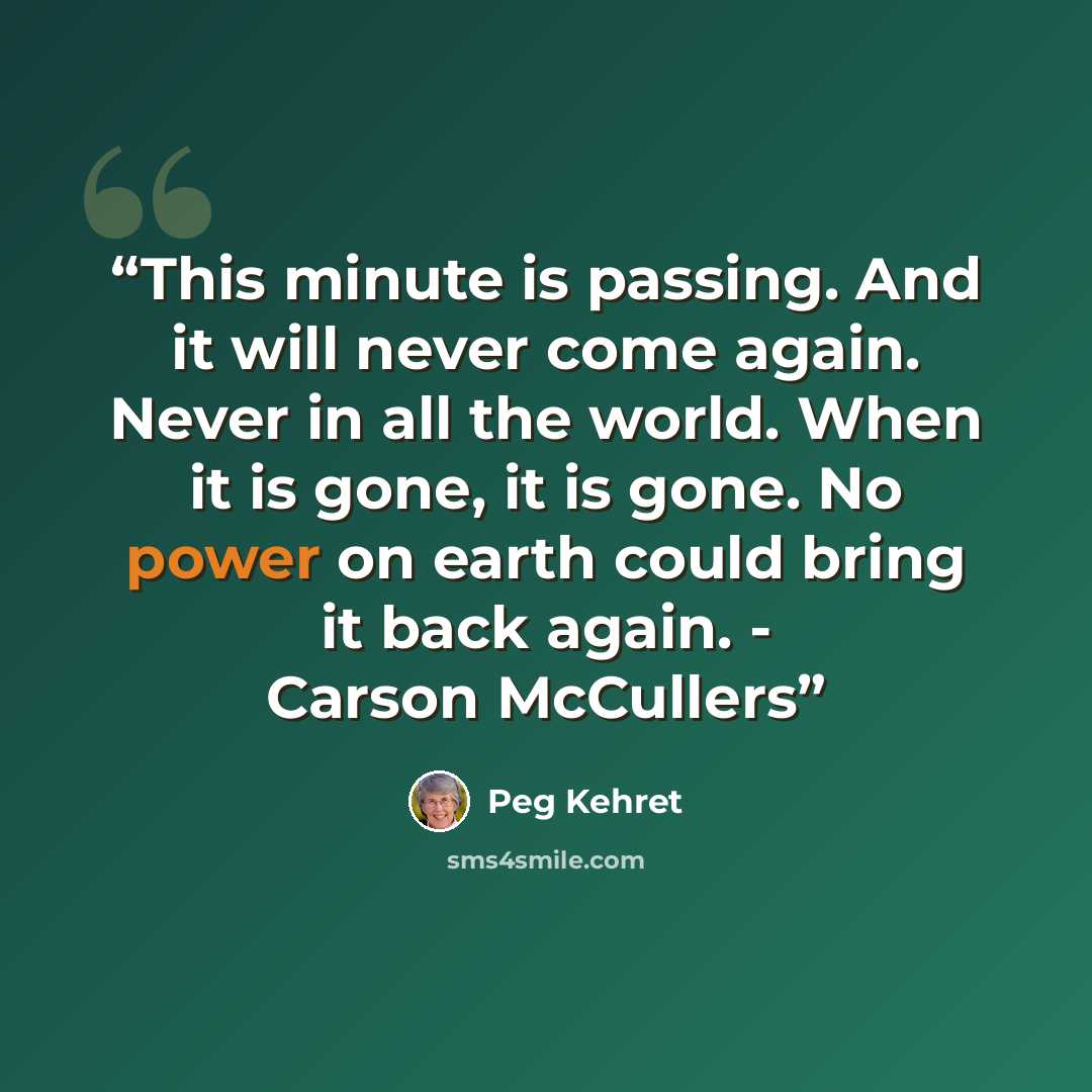 “This minute is passing. And it will never come again. Never in all the world. When it is gone, it is gone. No power on earth could bring it back again. - Carson McCullers” quote by Peg Kehret