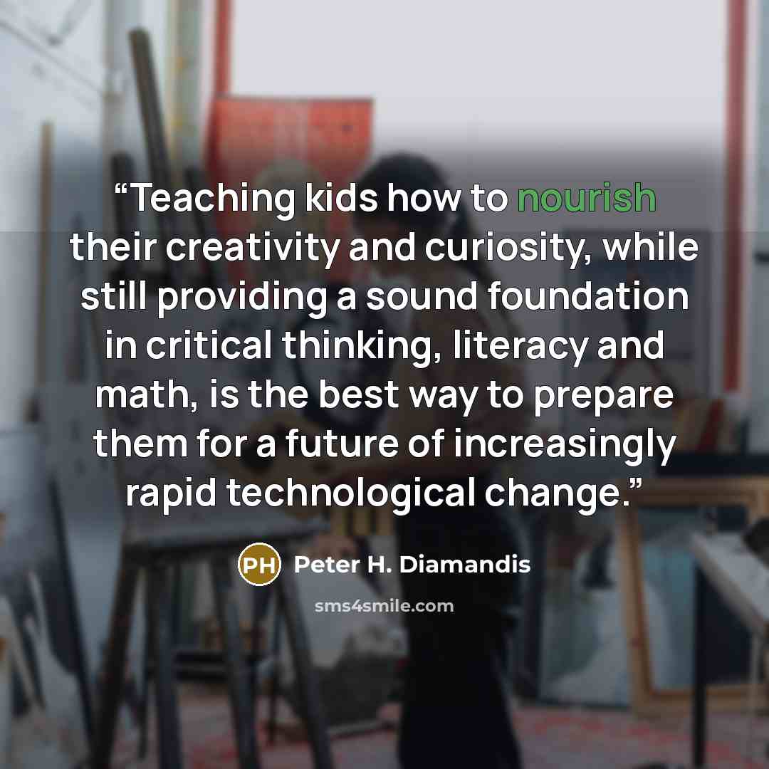 “Teaching kids how to nourish their creativity and curiosity, while still providing a sound foundation in critical thinking, literacy and math, is the best way to prepare them for a future of increasingly rapid technological change.” quote by Peter H. Diamandis