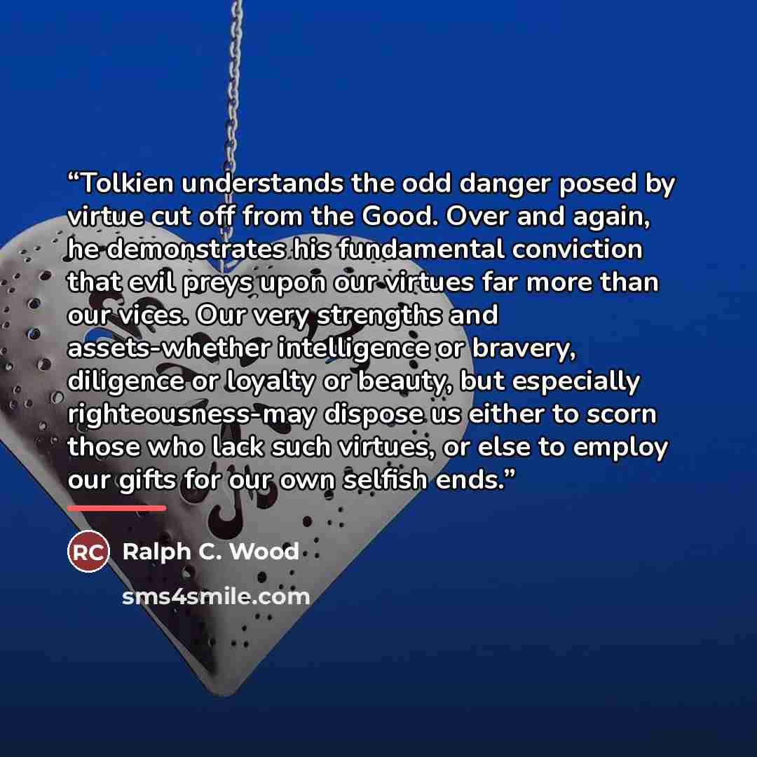 “Tolkien understands the odd danger posed by virtue cut off from the Good. Over and again, he demonstrates his fundamental conviction that evil preys upon our virtues far more than our vices. Our very strengths and assets-whether intelligence or bravery, diligence or loyalty or beauty, but…” quote by Ralph C. Wood