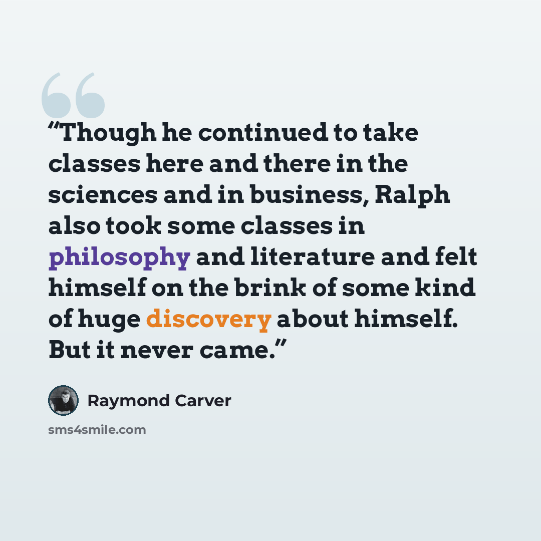 “Though he continued to take classes here and there in the sciences and in business, Ralph also took some classes in philosophy and literature and felt himself on the brink of some kind of huge discovery about himself. But it never came.” quote by Raymond Carver