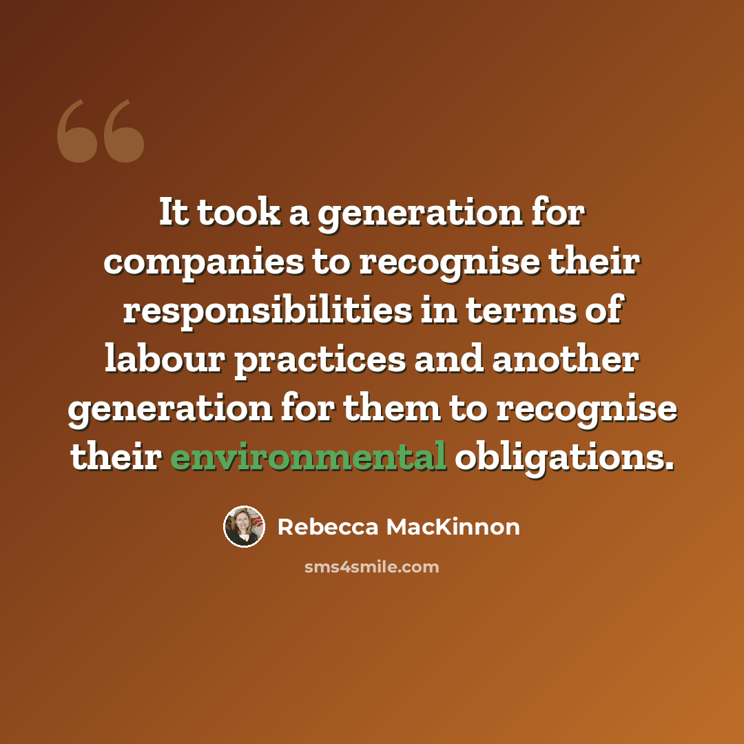 “It took a generation for companies to recognise their responsibilities in terms of labour practices and another generation for them to recognise their environmental obligations.” quote by Rebecca MacKinnon