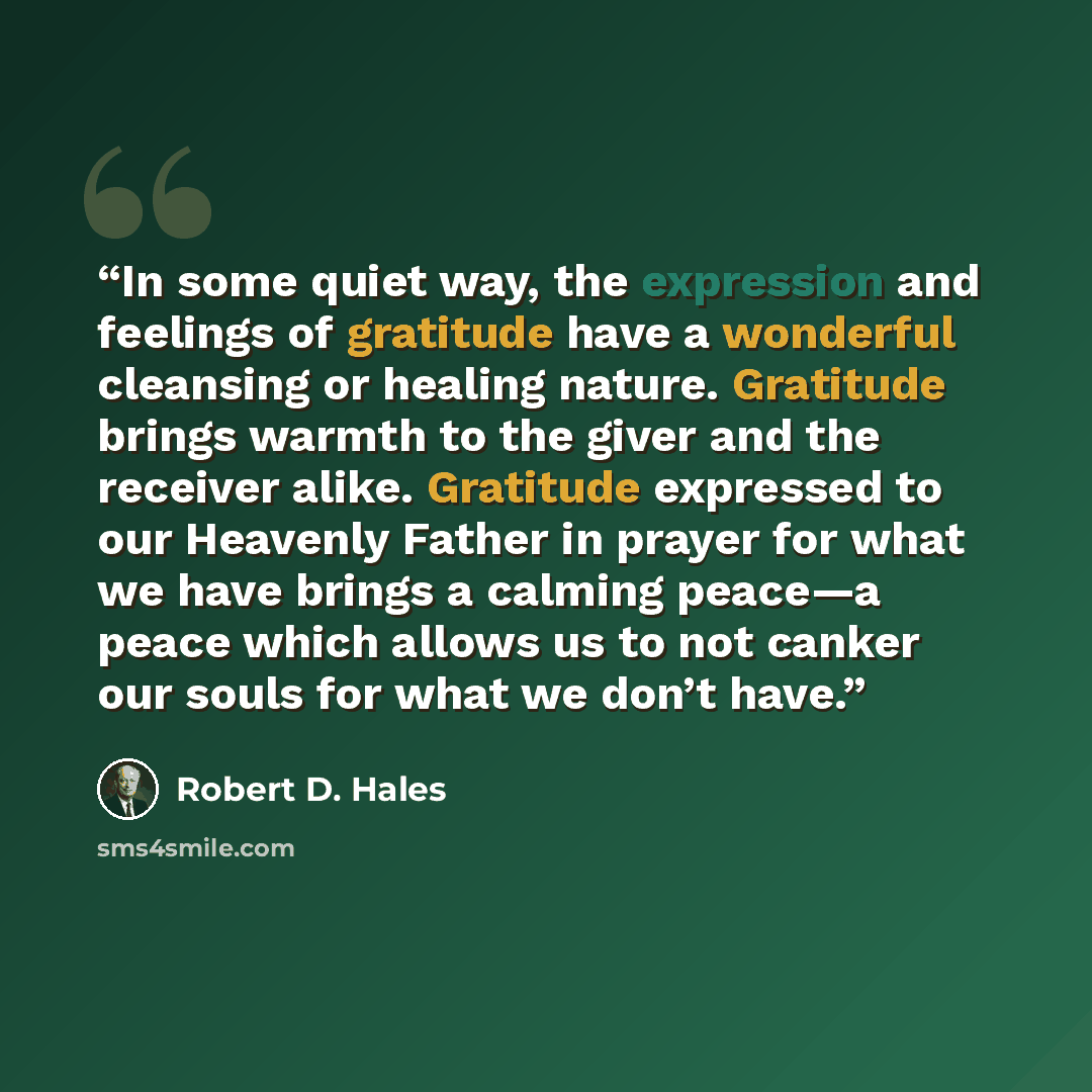 “In some quiet way, the expression and feelings of gratitude have a wonderful cleansing or healing nature. Gratitude brings warmth to the giver and the receiver alike. Gratitude expressed to our Heavenly Father in prayer for what we have brings a calming peace—a peace which allows us to not canker…” quote by Robert D. Hales