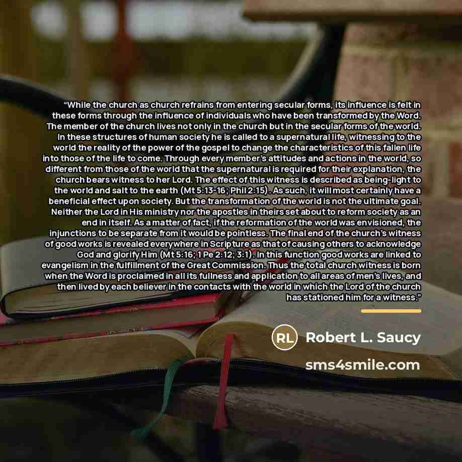 “While the church as church refrains from entering secular forms, its influence is felt in these forms through the influence of individuals who have been transformed by the Word. The member of the church lives not only in the church but in the secular forms of the world. In these structures of…” quote by Robert L. Saucy