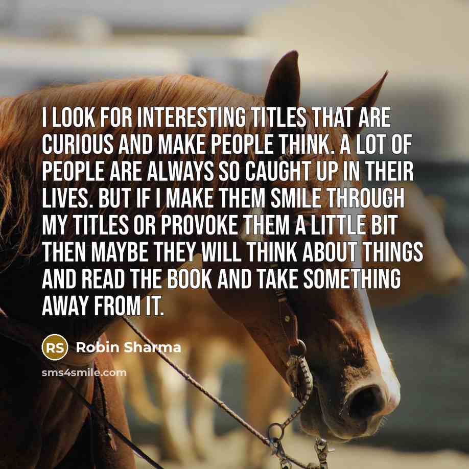 “I look for interesting titles that are curious and make people think. A lot of people are always so caught up in their lives. But if I make them smile through my titles or provoke them a little bit then maybe they will think about things and read the book and take something away from it.” quote by Robin Sharma
