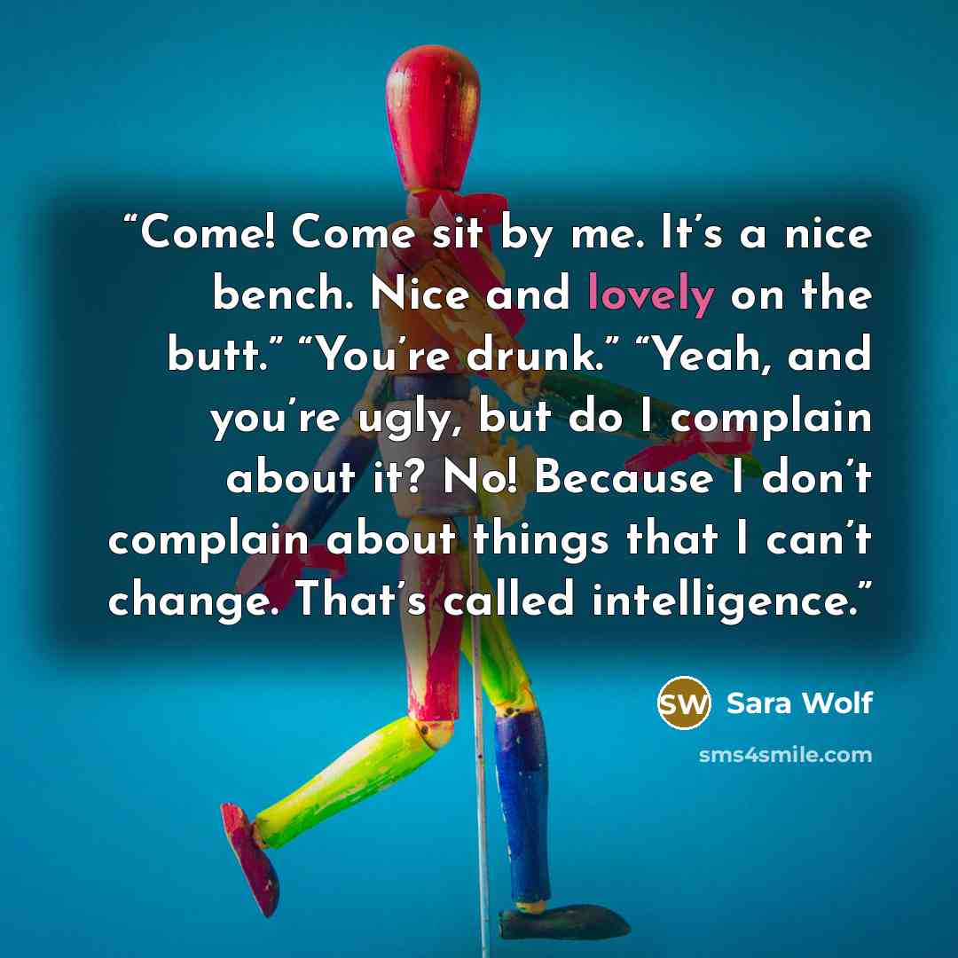 “Come! Come sit by me. It’s a nice bench. Nice and lovely on the butt.” “You’re drunk.” “Yeah, and you’re ugly, but do I complain about it? No! Because I don’t complain about things that I can’t change. That’s called intelligence.” quote by Sara Wolf