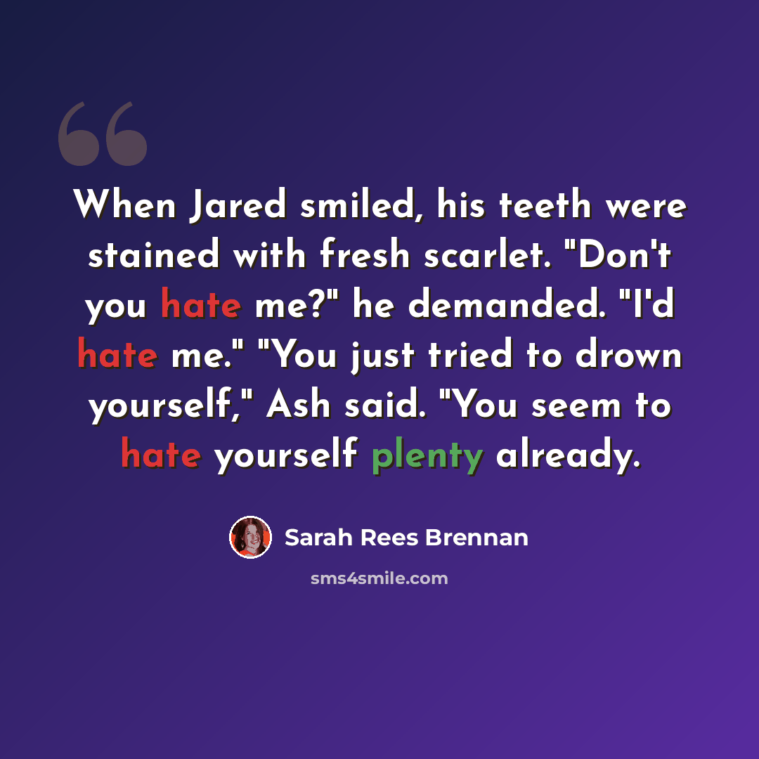 “When Jared smiled, his teeth were stained with fresh scarlet. "Don't you hate me?" he demanded. "I'd hate me." "You just tried to drown yourself," Ash said. "You seem to hate yourself plenty already.” quote by Sarah Rees Brennan