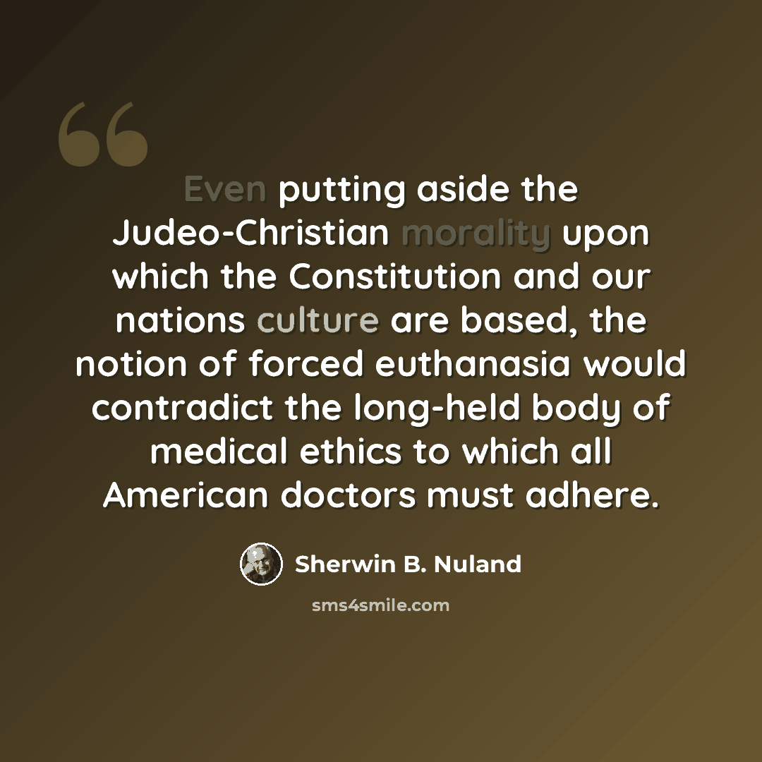 “Even putting aside the Judeo-Christian morality upon which the Constitution and our nations culture are based, the notion of forced euthanasia would contradict the long-held body of medical ethics to which all American doctors must adhere.” quote by Sherwin B. Nuland