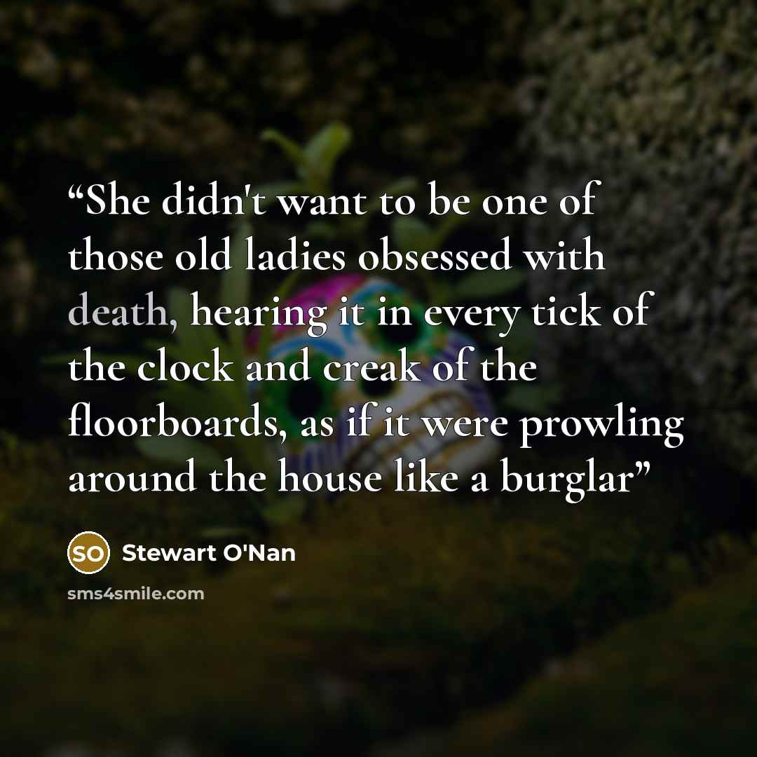 “She didn't want to be one of those old ladies obsessed with death, hearing it in every tick of the clock and creak of the floorboards, as if it were prowling around the house like a burglar” quote by Stewart O'Nan