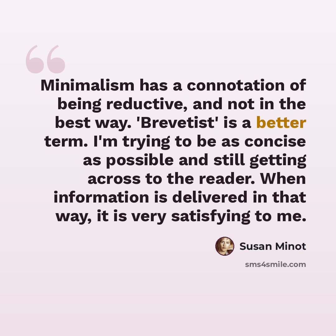 “Minimalism has a connotation of being reductive, and not in the best way. 'Brevetist' is a better term. I'm trying to be as concise as possible and still getting across to the reader. When information is delivered in that way, it is very satisfying to me.” quote by Susan Minot