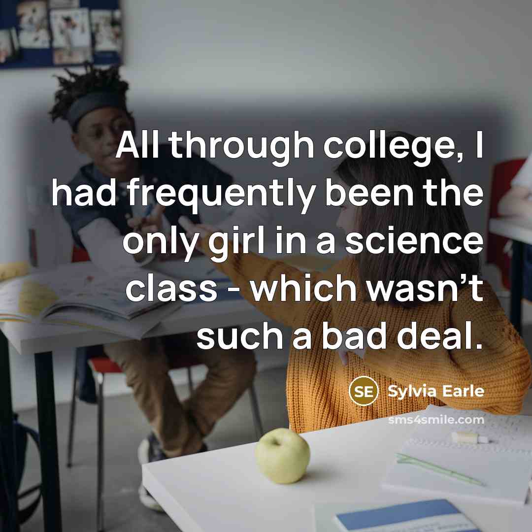 “All through college, I had frequently been the only girl in a science class - which wasn't such a bad deal.” quote by Sylvia Earle
