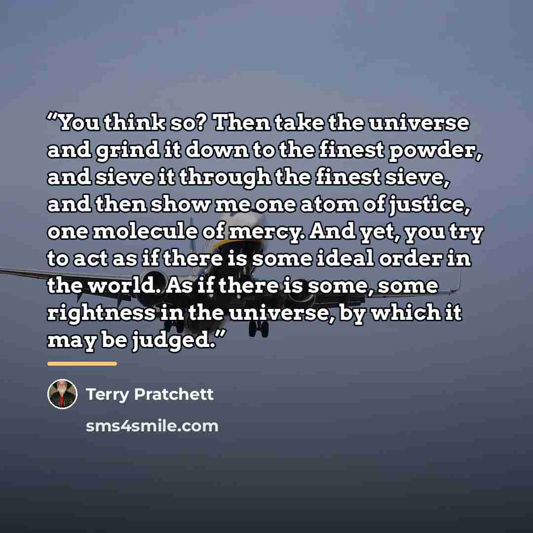 “You think so? Then take the universe and grind it down to the finest powder, and sieve it through the finest sieve, and then show me one atom of justice, one molecule of mercy. And yet, you try to act as if there is some ideal order in the world. As if there is some, some rightness in the…” quote by Terry Pratchett
