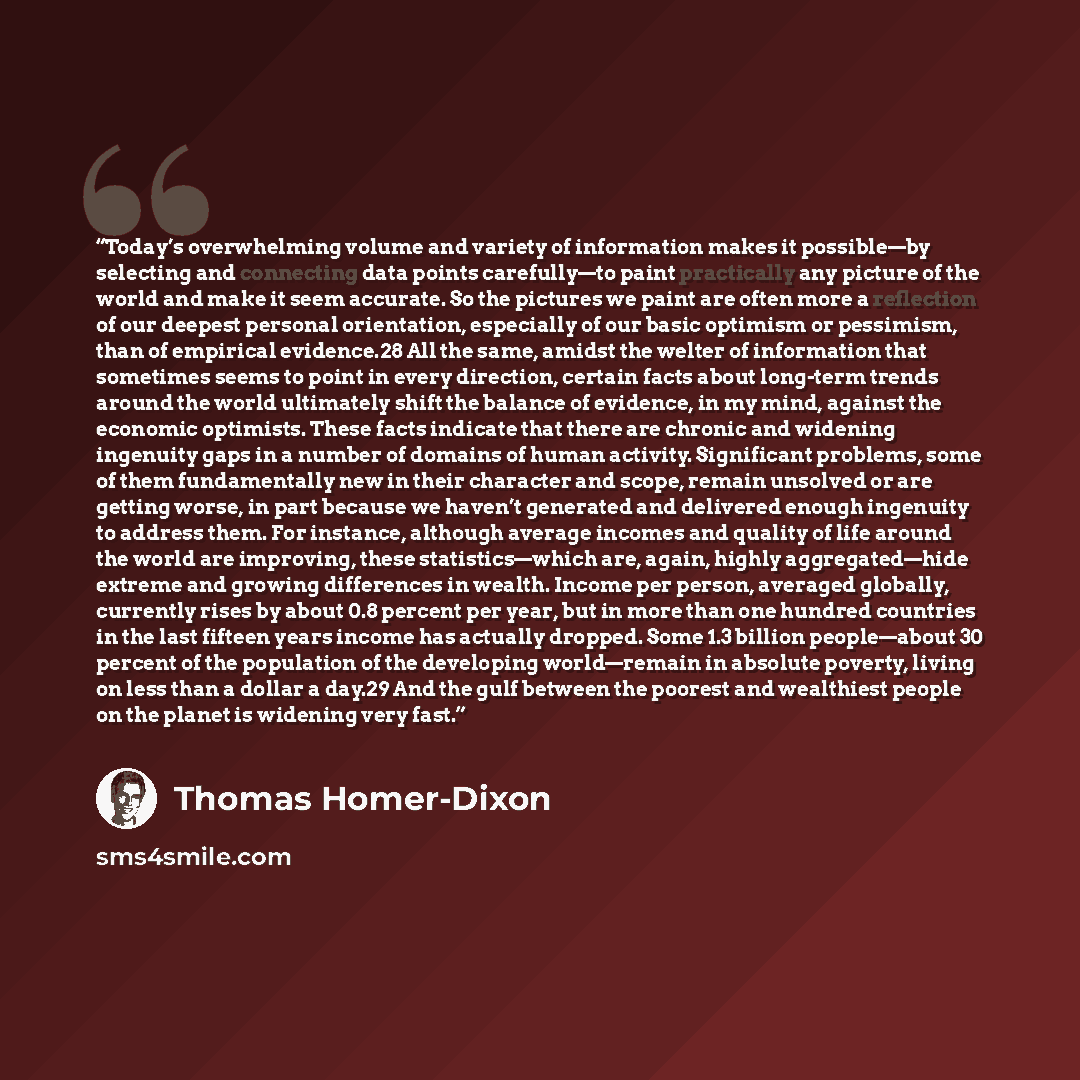 “Today’s overwhelming volume and variety of information makes it possible—by selecting and connecting data points carefully—to paint practically any picture of the world and make it seem accurate. So the pictures we paint are often more a reflection of our deepest personal orientation, especially…” quote by Thomas Homer-Dixon