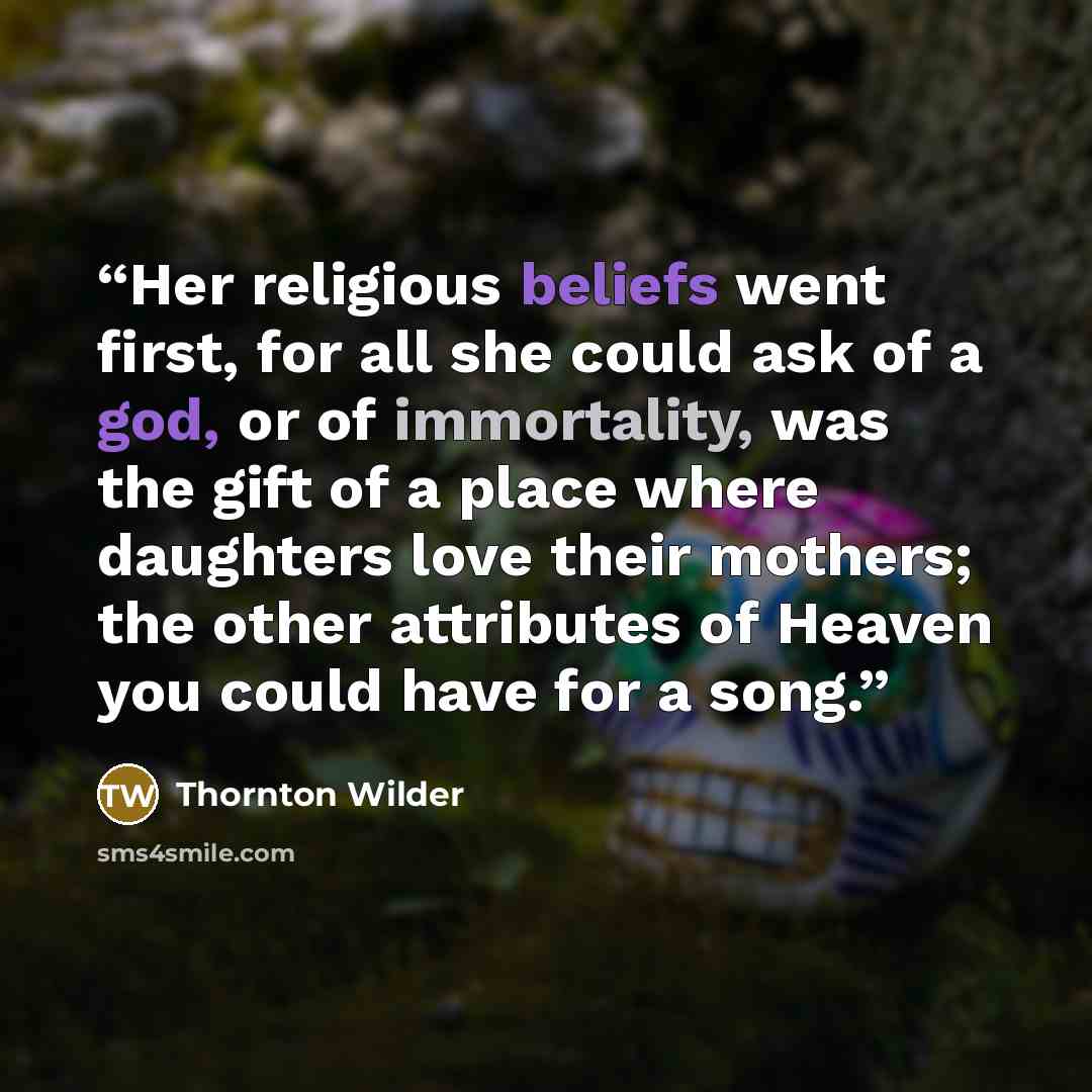 “Her religious beliefs went first, for all she could ask of a god, or of immortality, was the gift of a place where daughters love their mothers; the other attributes of Heaven you could have for a song.” quote by Thornton Wilder