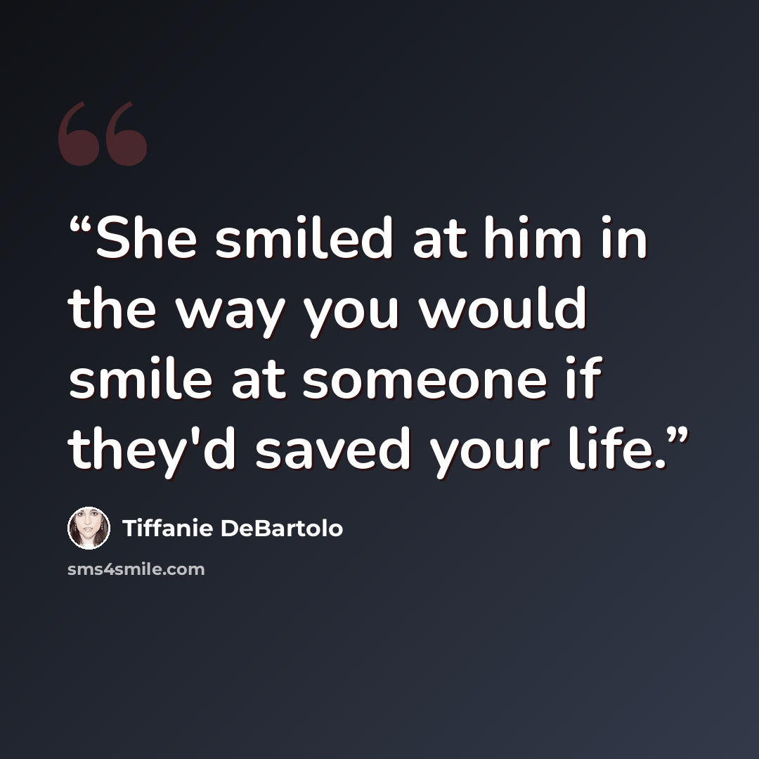 “She smiled at him in the way you would smile at someone if they'd saved your life.” quote by Tiffanie DeBartolo