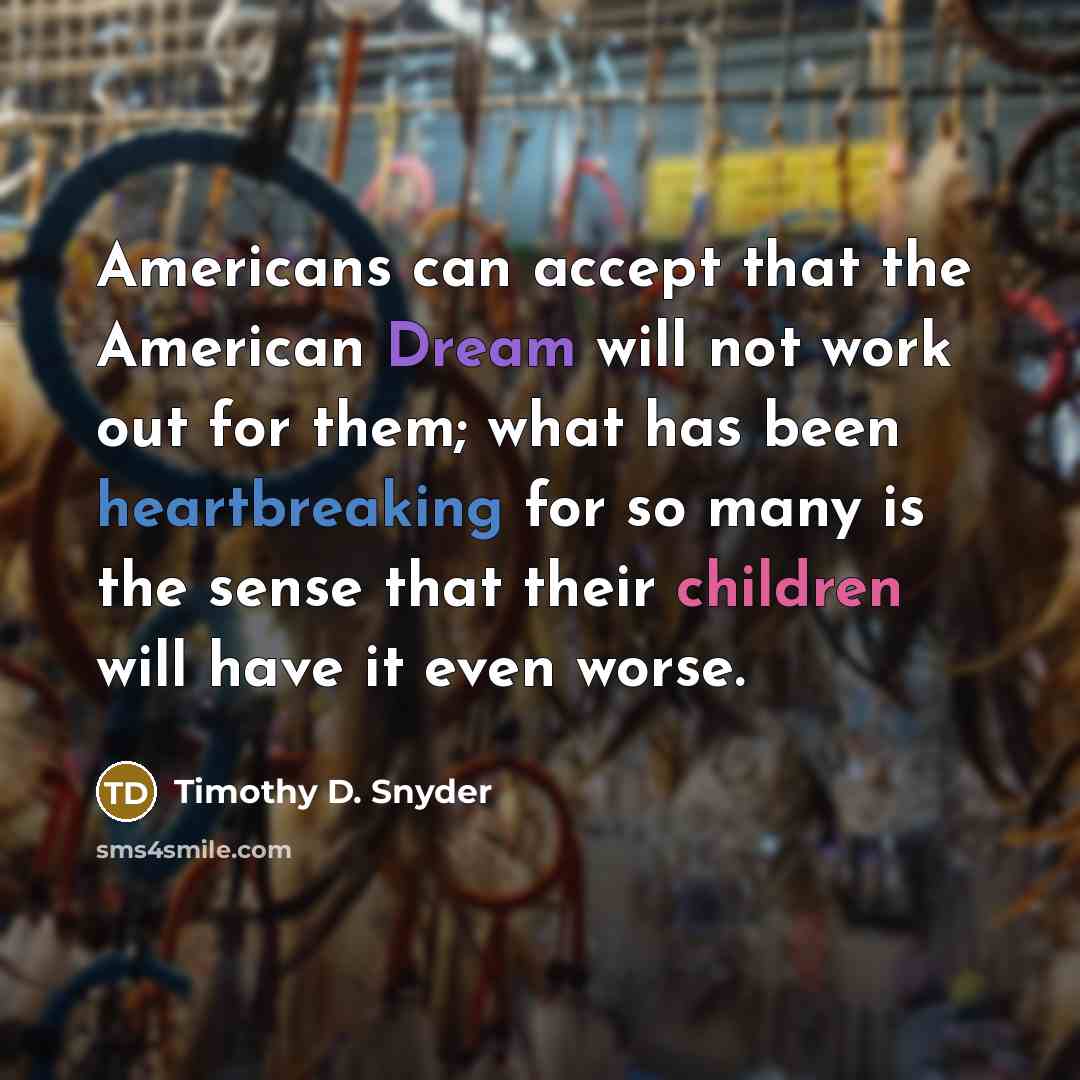 “Americans can accept that the American Dream will not work out for them; what has been heartbreaking for so many is the sense that their children will have it even worse.” quote by Timothy D. Snyder