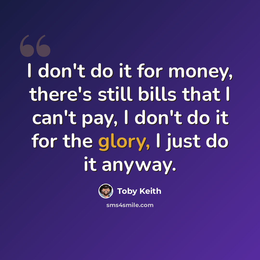 “I don't do it for money, there's still bills that I can't pay, I don't do it for the glory, I just do it anyway.” quote by Toby Keith