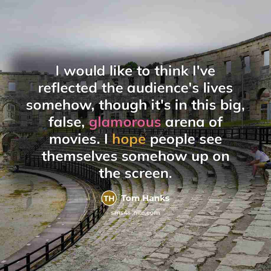 “I would like to think I've reflected the audience's lives somehow, though it's in this big, false, glamorous arena of movies. I hope people see themselves somehow up on the screen.” quote by Tom Hanks