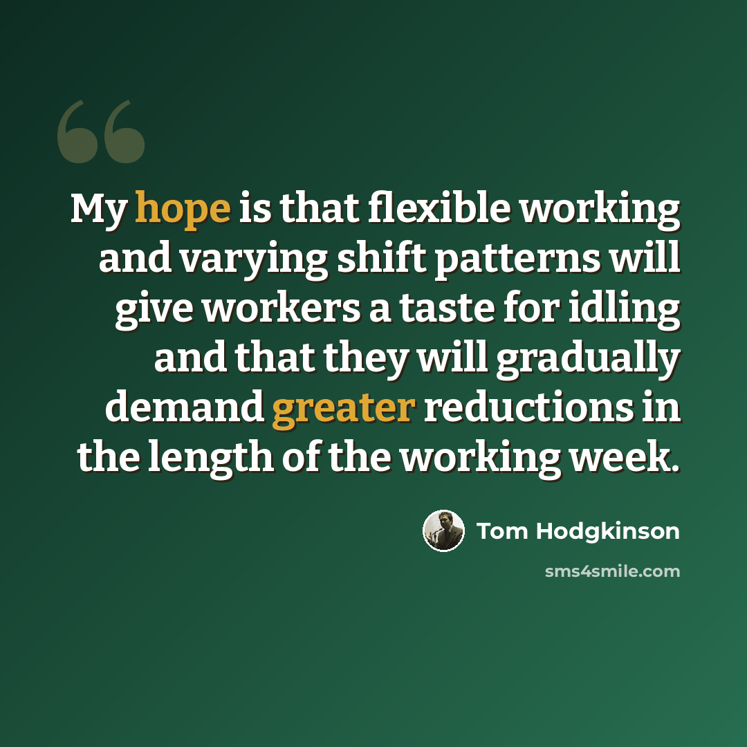 “My hope is that flexible working and varying shift patterns will give workers a taste for idling and that they will gradually demand greater reductions in the length of the working week.” quote by Tom Hodgkinson