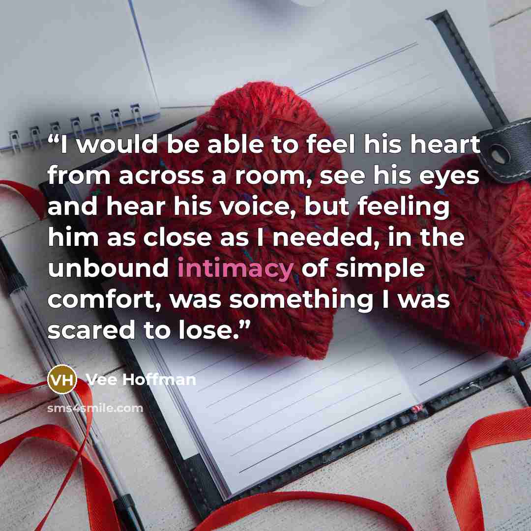 “I would be able to feel his heart from across a room, see his eyes and hear his voice, but feeling him as close as I needed, in the unbound intimacy of simple comfort, was something I was scared to lose.” quote by Vee Hoffman
