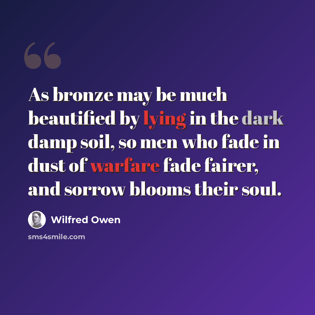 “As bronze may be much beautified by lying in the dark damp soil, so men who fade in dust of warfare fade fairer, and sorrow blooms their soul.” quote by Wilfred Owen