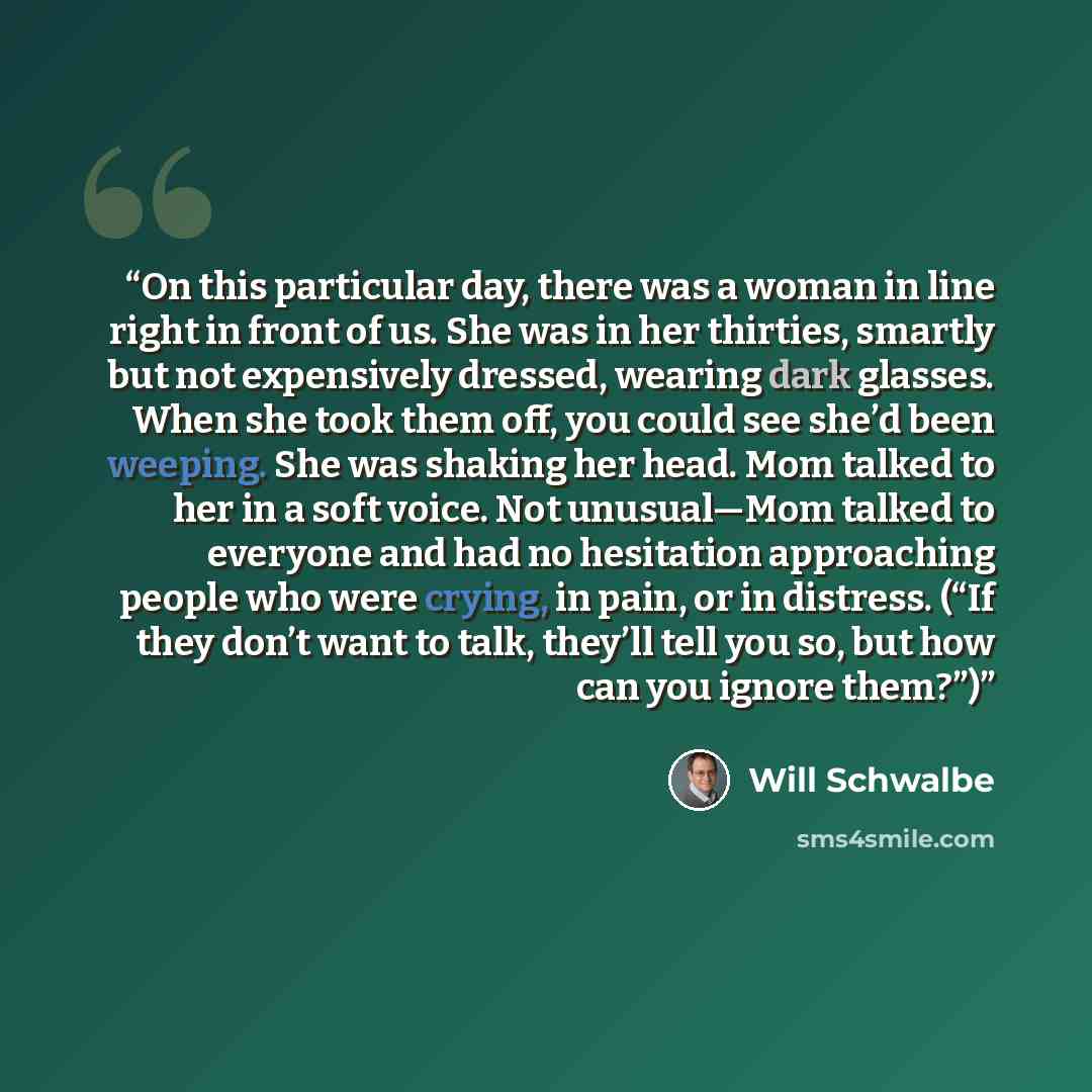 “On this particular day, there was a woman in line right in front of us. She was in her thirties, smartly but not expensively dressed, wearing dark glasses. When she took them off, you could see she’d been weeping. She was shaking her head. Mom talked to her in a soft voice. Not unusual—Mom talked…” quote by Will Schwalbe
