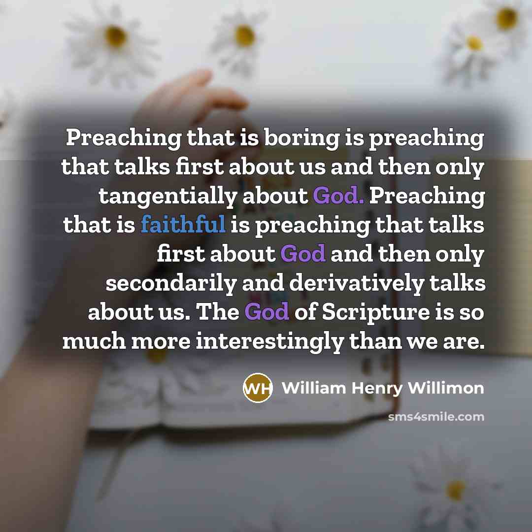 “Preaching that is boring is preaching that talks first about us and then only tangentially about God. Preaching that is faithful is preaching that talks first about God and then only secondarily and derivatively talks about us. The God of Scripture is so much more interestingly than we are.” quote by William Henry Willimon