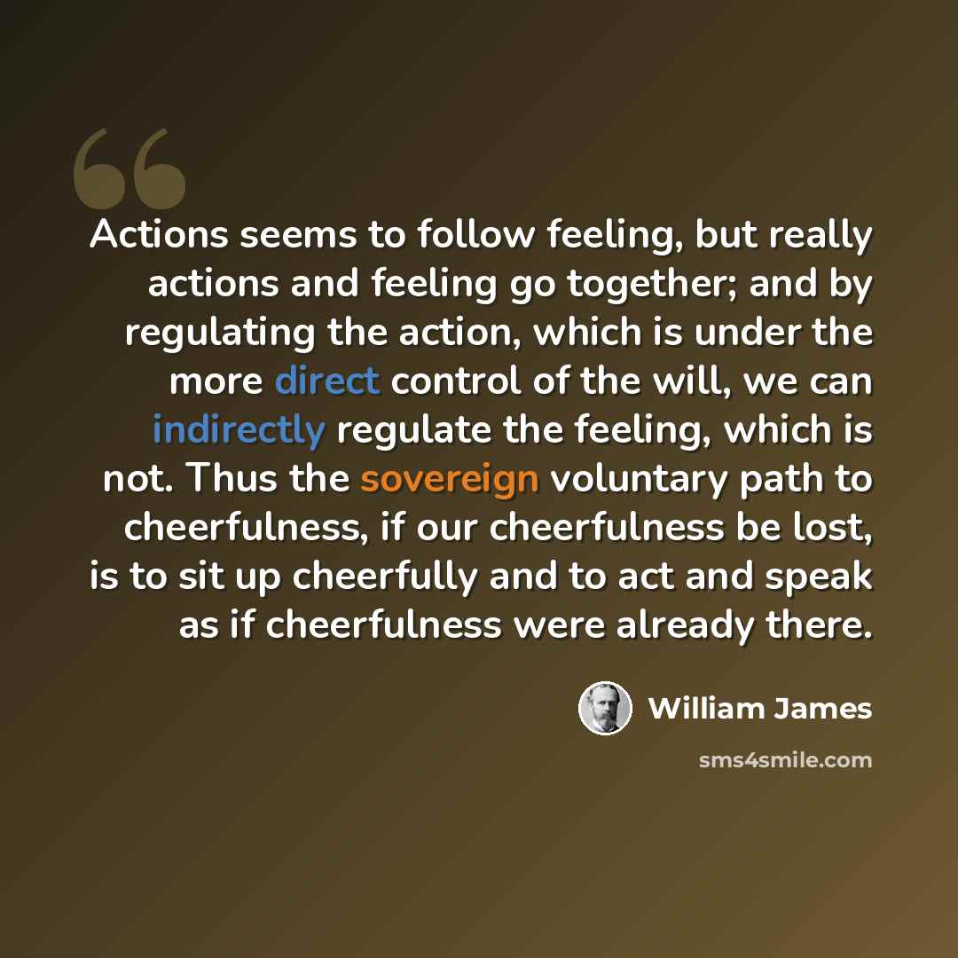 “Actions seems to follow feeling, but really actions and feeling go together; and by regulating the action, which is under the more direct control of the will, we can indirectly regulate the feeling, which is not. Thus the sovereign voluntary path to cheerfulness, if our cheerfulness be lost, is to…” quote by William James