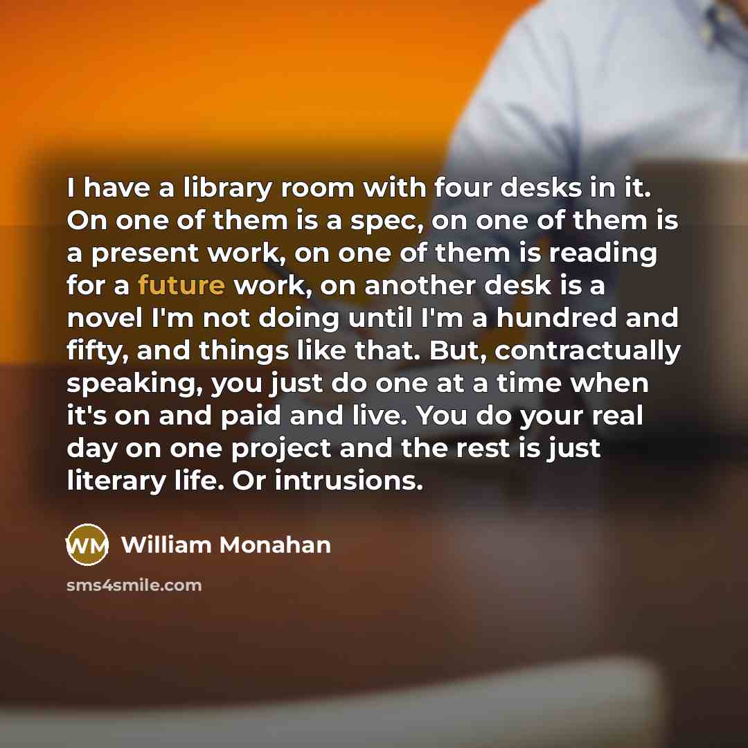 “I have a library room with four desks in it. On one of them is a spec, on one of them is a present work, on one of them is reading for a future work, on another desk is a novel I'm not doing until I'm a hundred and fifty, and things like that. But, contractually speaking, you just do one at a time…” quote by William Monahan