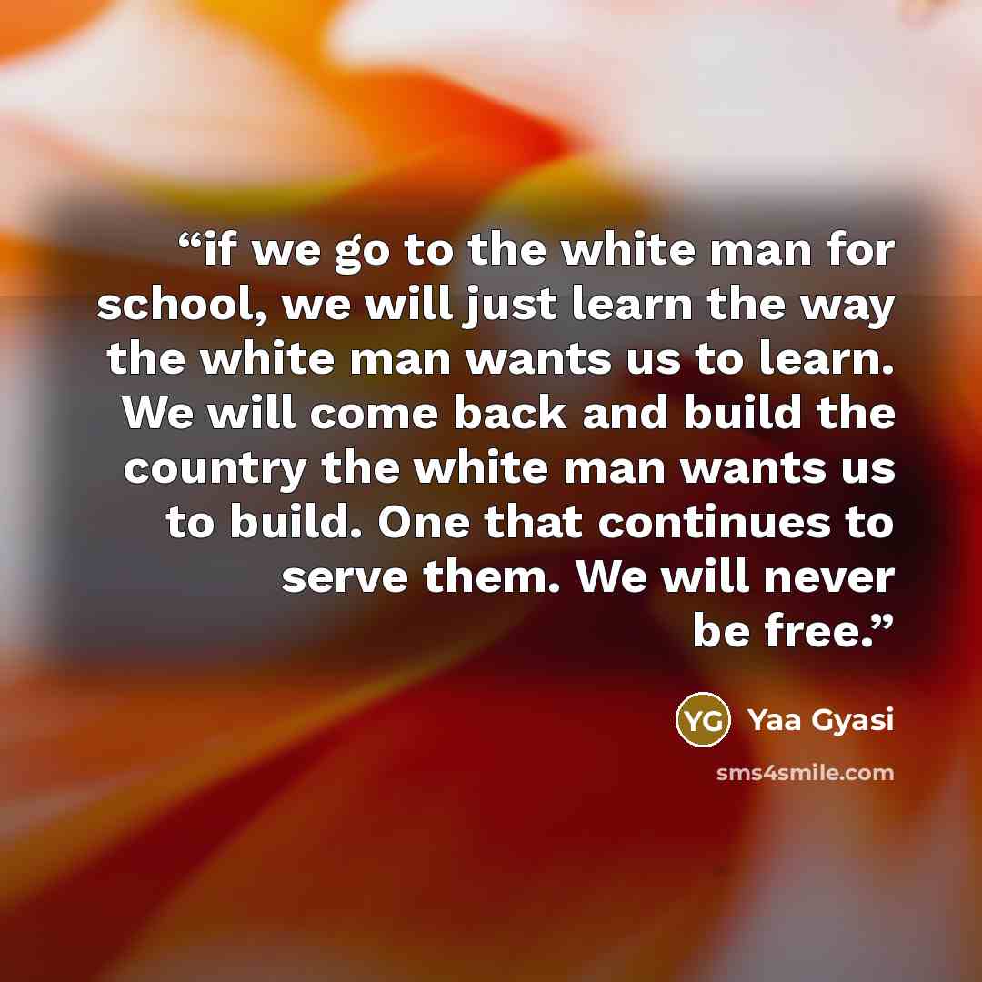 “if we go to the white man for school, we will just learn the way the white man wants us to learn. We will come back and build the country the white man wants us to build. One that continues to serve them. We will never be free.” quote by Yaa Gyasi