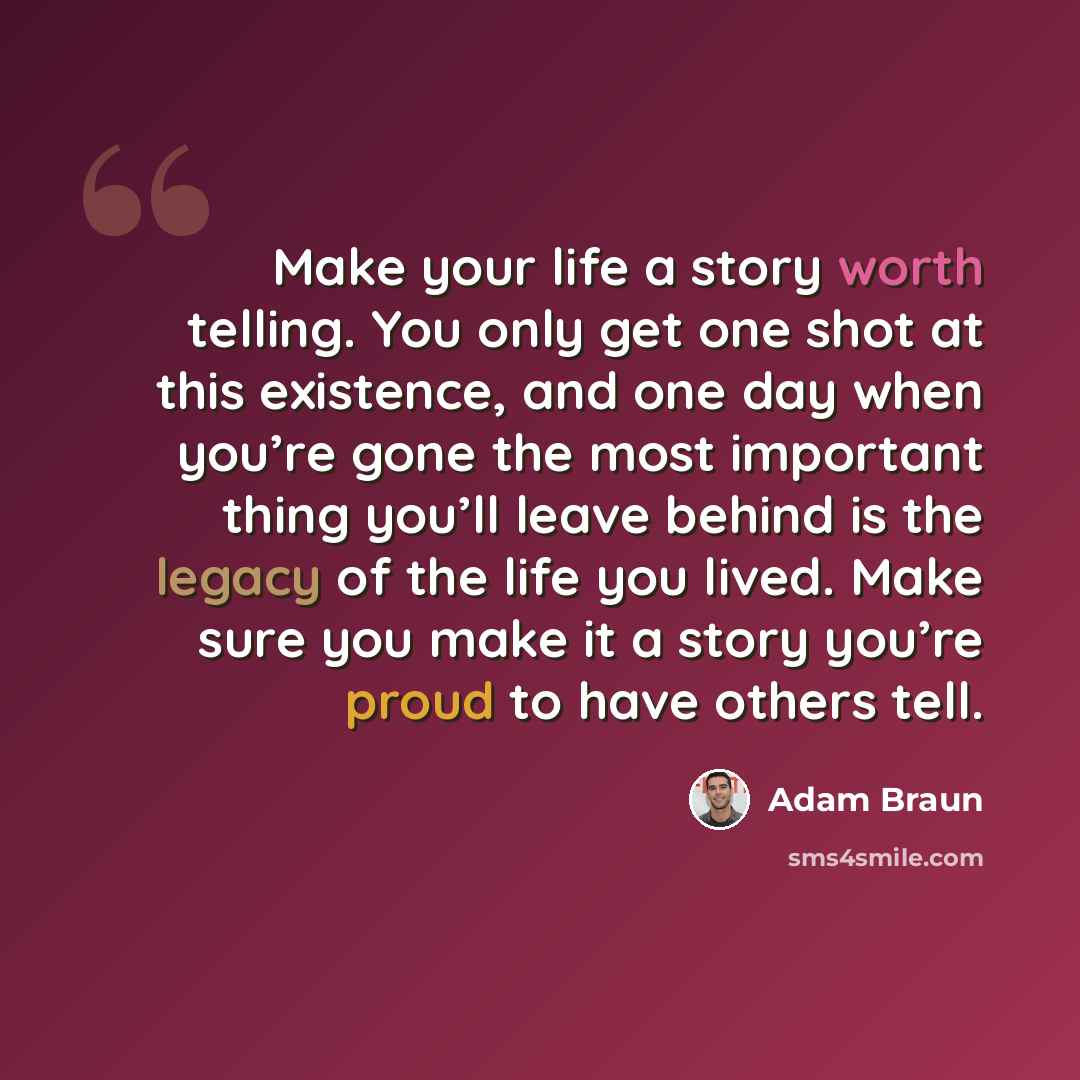 “Make your life a story worth telling. You only get one shot at this existence, and one day when you’re gone the most important thing you’ll leave behind is the legacy of the life you lived. Make sure you make it a story you’re proud to have others tell.” quote by Adam Braun
