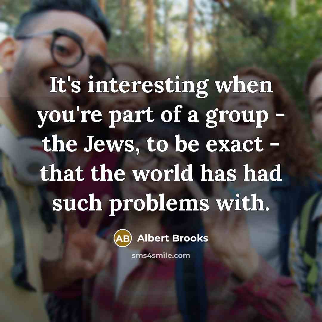 “It's interesting when you're part of a group - the Jews, to be exact - that the world has had such problems with.” quote by Albert Brooks