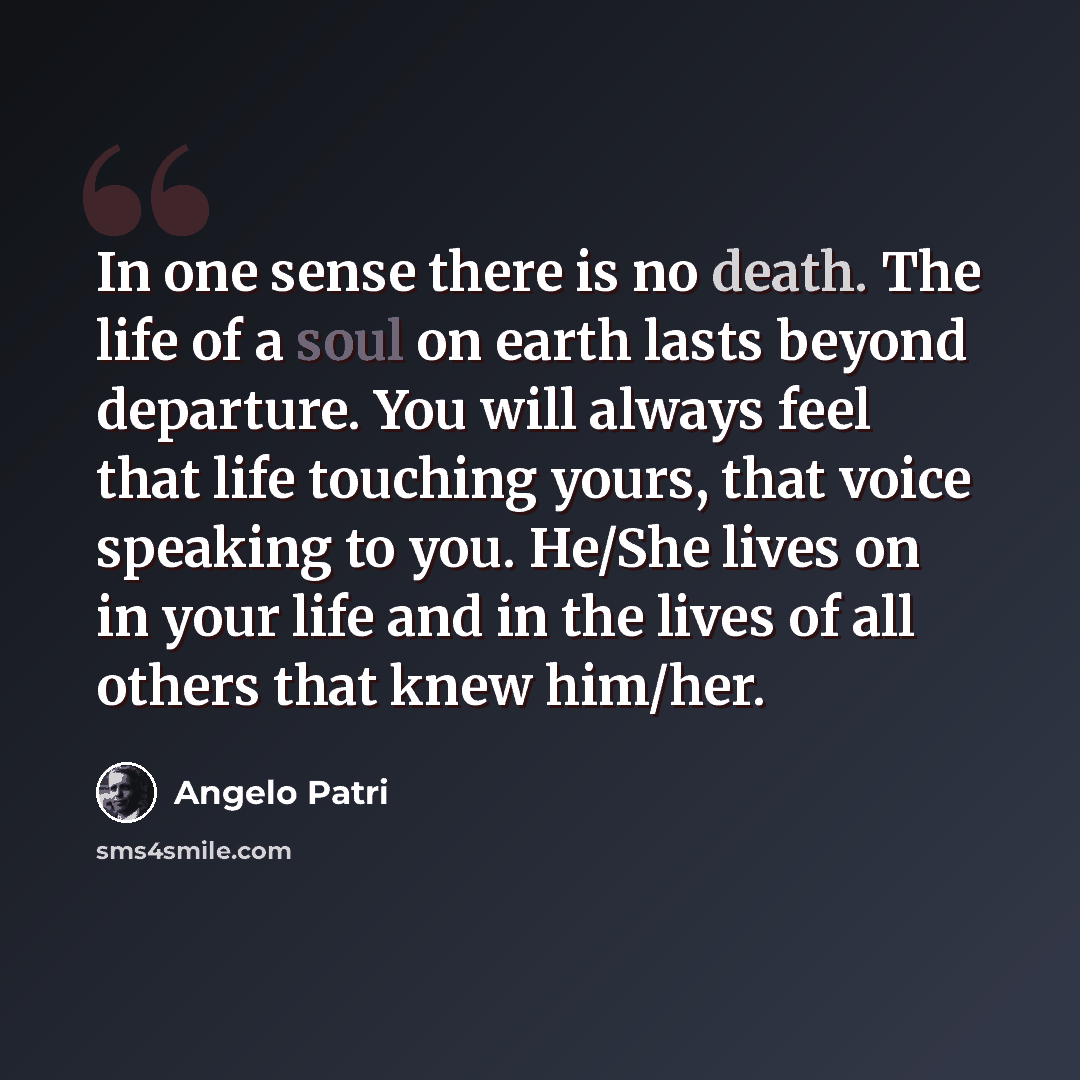 “In one sense there is no death. The life of a soul on earth lasts beyond departure. You will always feel that life touching yours, that voice speaking to you. He/She lives on in your life and in the lives of all others that knew him/her.” quote by Angelo Patri
