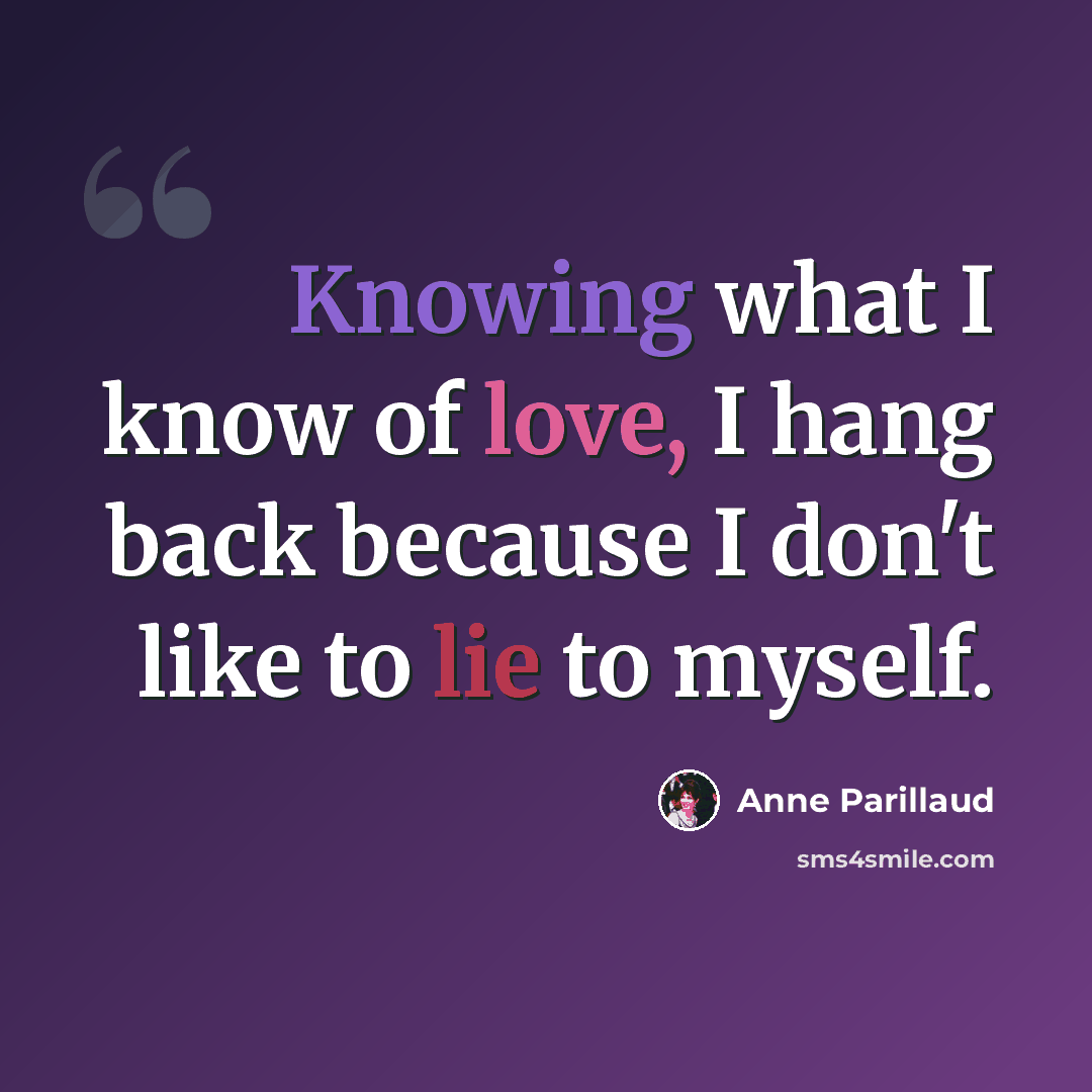 “Knowing what I know of love, I hang back because I don't like to lie to myself.” quote by Anne Parillaud