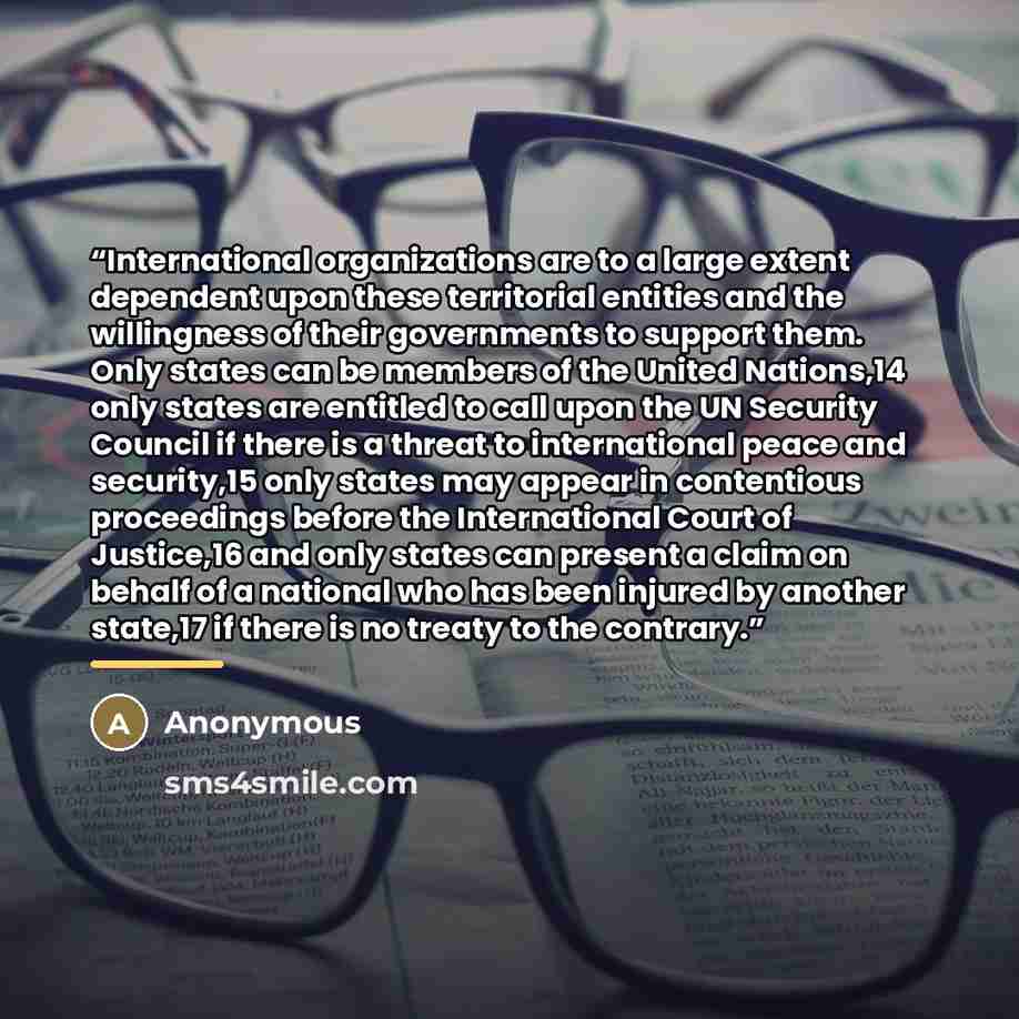 “International organizations are to a large extent dependent upon these territorial entities and the willingness of their governments to support them. Only states can be members of the United Nations,14 only states are entitled to call upon the UN Security Council if there is a threat to…” quote by Anonymous